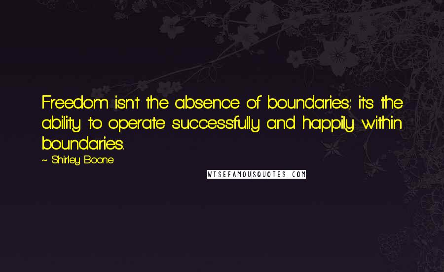 Shirley Boone Quotes: Freedom isn't the absence of boundaries; it's the ability to operate successfully and happily within boundaries.