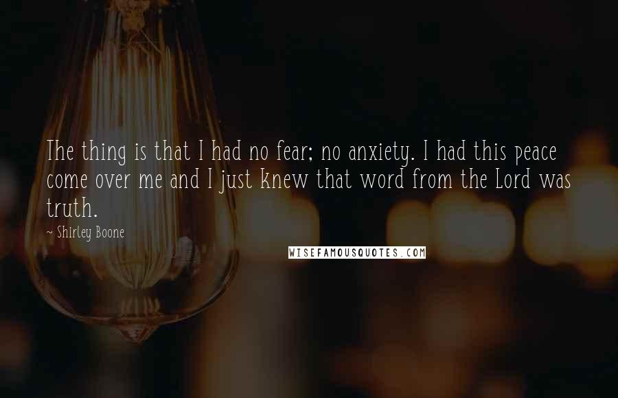 Shirley Boone Quotes: The thing is that I had no fear; no anxiety. I had this peace come over me and I just knew that word from the Lord was truth.