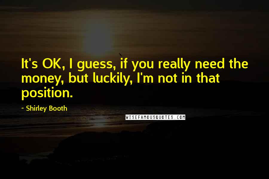 Shirley Booth Quotes: It's OK, I guess, if you really need the money, but luckily, I'm not in that position.