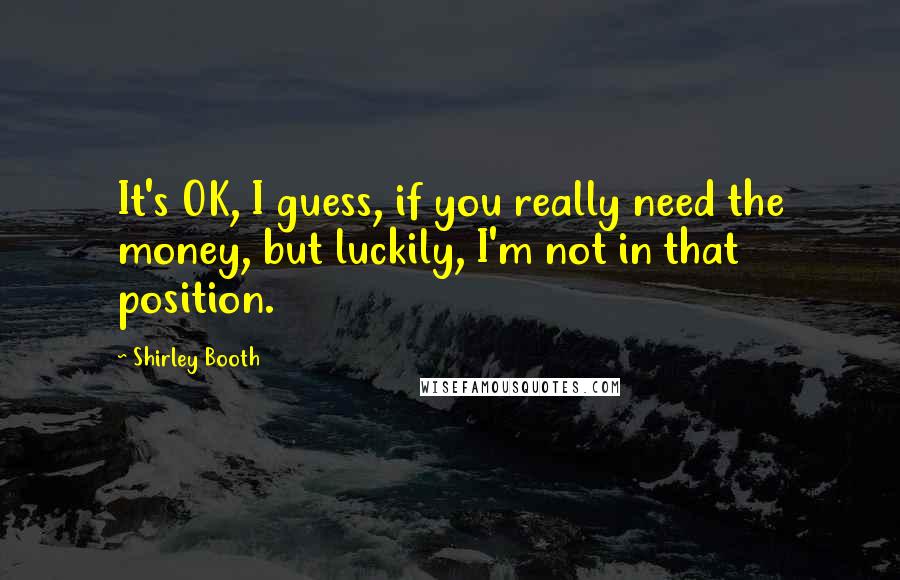 Shirley Booth Quotes: It's OK, I guess, if you really need the money, but luckily, I'm not in that position.