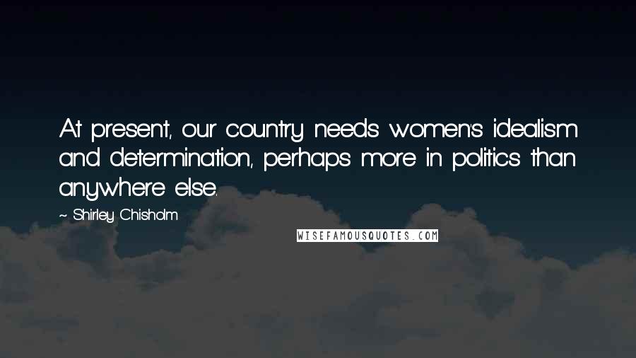 Shirley Chisholm Quotes: At present, our country needs women's idealism and determination, perhaps more in politics than anywhere else.