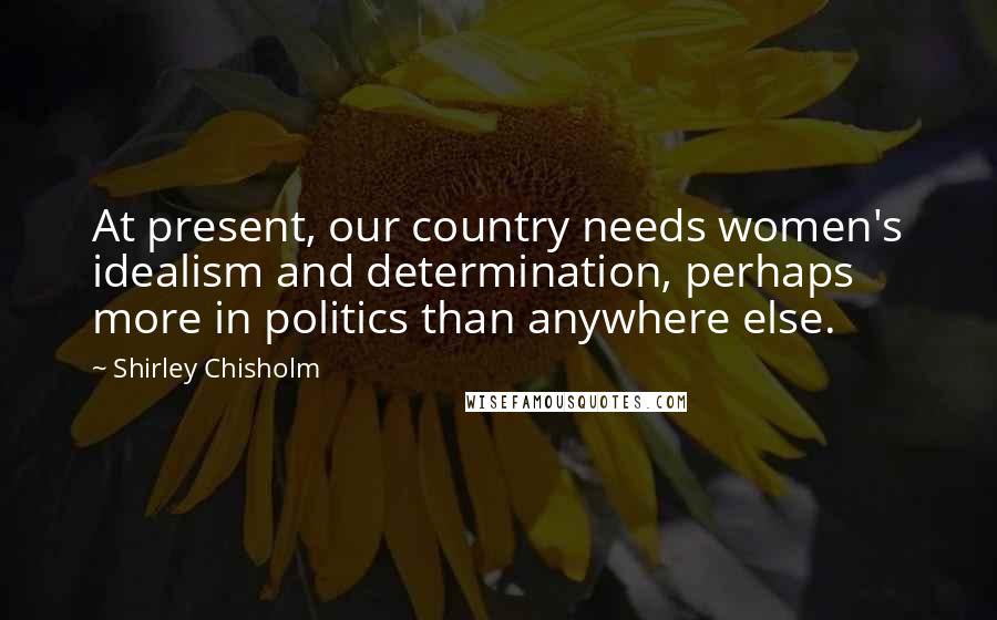 Shirley Chisholm Quotes: At present, our country needs women's idealism and determination, perhaps more in politics than anywhere else.