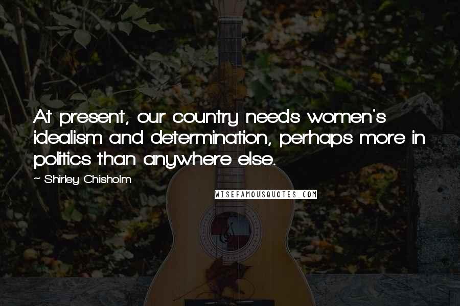 Shirley Chisholm Quotes: At present, our country needs women's idealism and determination, perhaps more in politics than anywhere else.