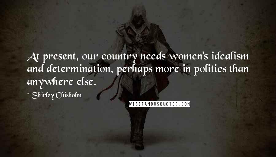 Shirley Chisholm Quotes: At present, our country needs women's idealism and determination, perhaps more in politics than anywhere else.