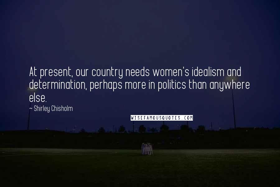 Shirley Chisholm Quotes: At present, our country needs women's idealism and determination, perhaps more in politics than anywhere else.