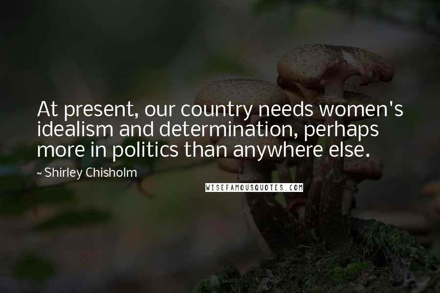 Shirley Chisholm Quotes: At present, our country needs women's idealism and determination, perhaps more in politics than anywhere else.