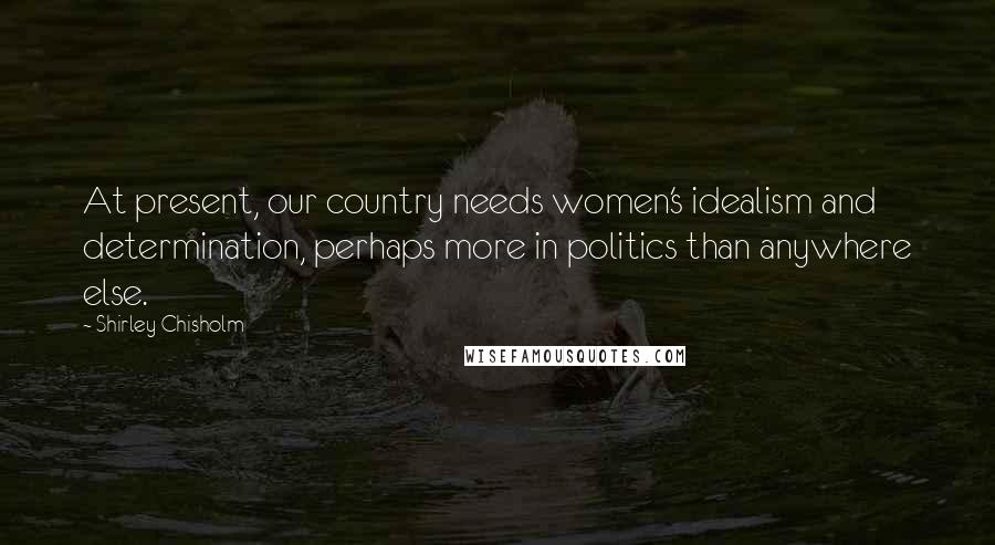 Shirley Chisholm Quotes: At present, our country needs women's idealism and determination, perhaps more in politics than anywhere else.