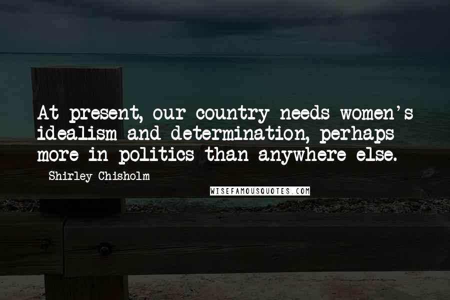 Shirley Chisholm Quotes: At present, our country needs women's idealism and determination, perhaps more in politics than anywhere else.