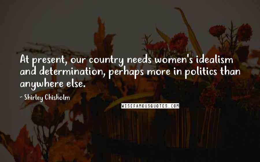 Shirley Chisholm Quotes: At present, our country needs women's idealism and determination, perhaps more in politics than anywhere else.