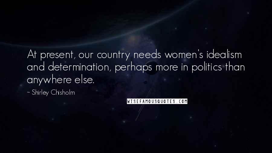 Shirley Chisholm Quotes: At present, our country needs women's idealism and determination, perhaps more in politics than anywhere else.