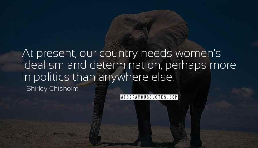 Shirley Chisholm Quotes: At present, our country needs women's idealism and determination, perhaps more in politics than anywhere else.
