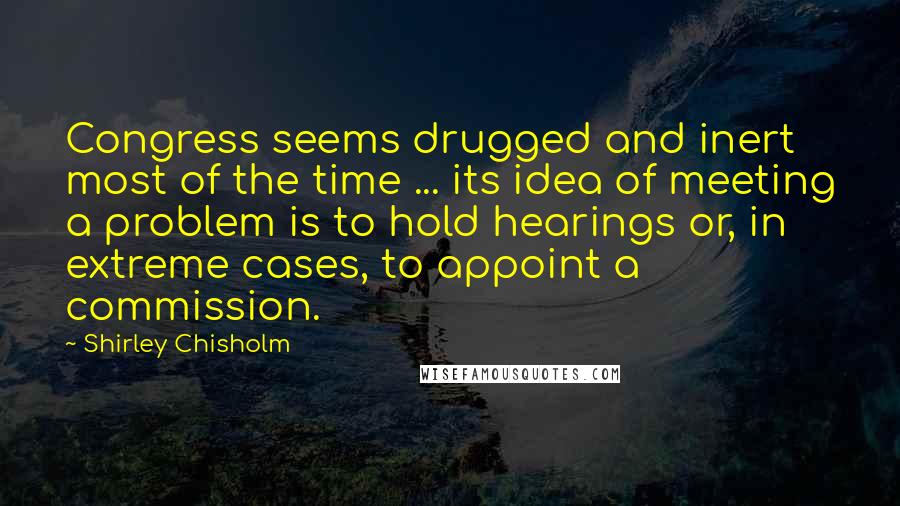 Shirley Chisholm Quotes: Congress seems drugged and inert most of the time ... its idea of meeting a problem is to hold hearings or, in extreme cases, to appoint a commission.