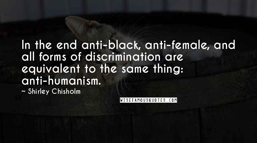 Shirley Chisholm Quotes: In the end anti-black, anti-female, and all forms of discrimination are equivalent to the same thing: anti-humanism.