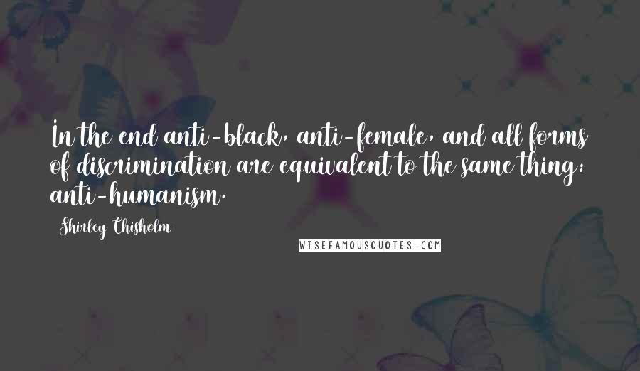 Shirley Chisholm Quotes: In the end anti-black, anti-female, and all forms of discrimination are equivalent to the same thing: anti-humanism.