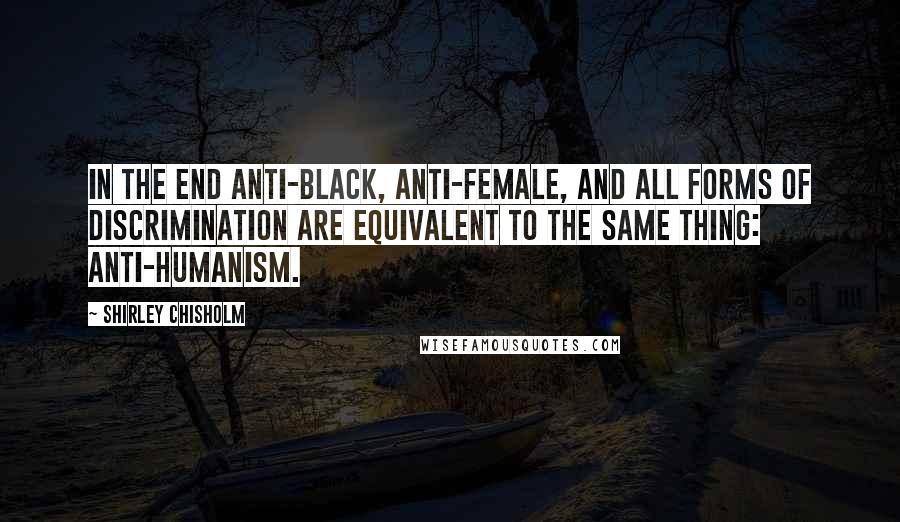 Shirley Chisholm Quotes: In the end anti-black, anti-female, and all forms of discrimination are equivalent to the same thing: anti-humanism.