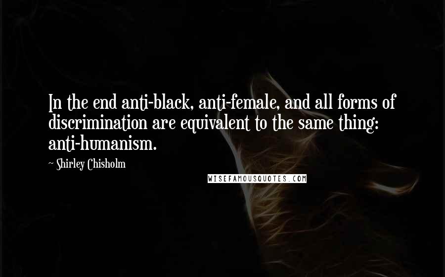 Shirley Chisholm Quotes: In the end anti-black, anti-female, and all forms of discrimination are equivalent to the same thing: anti-humanism.