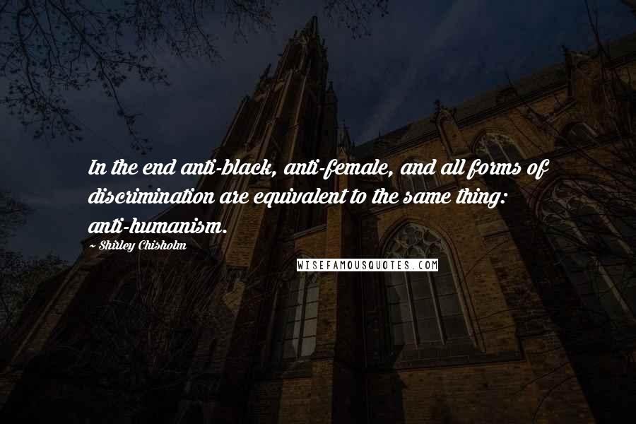 Shirley Chisholm Quotes: In the end anti-black, anti-female, and all forms of discrimination are equivalent to the same thing: anti-humanism.