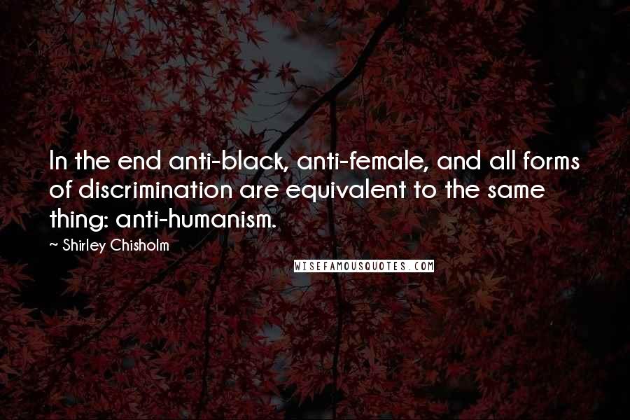 Shirley Chisholm Quotes: In the end anti-black, anti-female, and all forms of discrimination are equivalent to the same thing: anti-humanism.