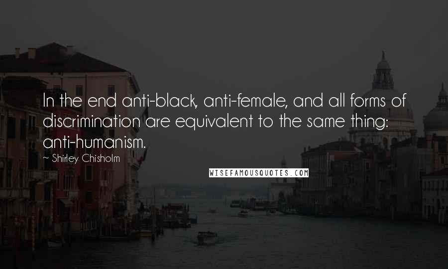 Shirley Chisholm Quotes: In the end anti-black, anti-female, and all forms of discrimination are equivalent to the same thing: anti-humanism.