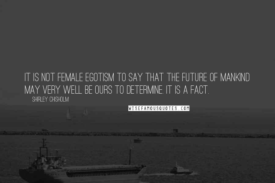 Shirley Chisholm Quotes: It is not female egotism to say that the future of mankind may very well be ours to determine. It is a fact.