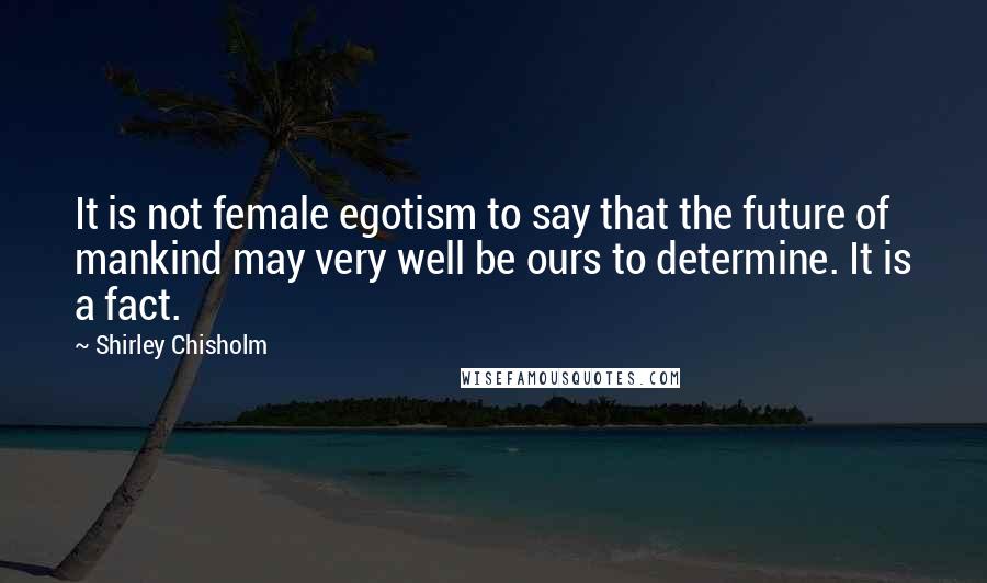 Shirley Chisholm Quotes: It is not female egotism to say that the future of mankind may very well be ours to determine. It is a fact.