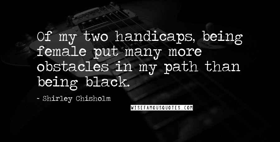 Shirley Chisholm Quotes: Of my two handicaps, being female put many more obstacles in my path than being black.