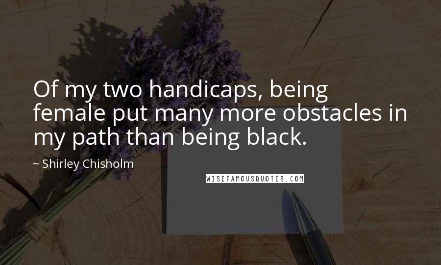 Shirley Chisholm Quotes: Of my two handicaps, being female put many more obstacles in my path than being black.