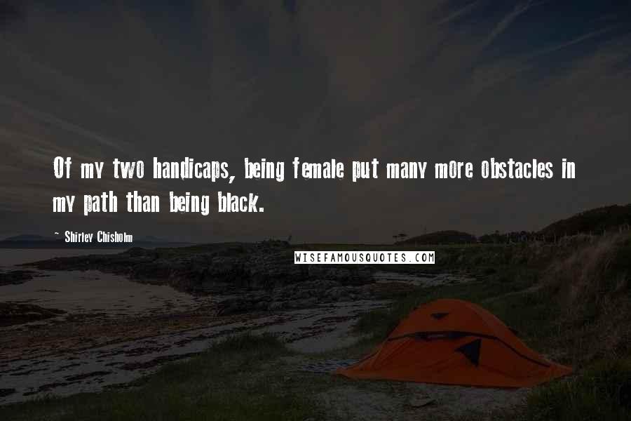 Shirley Chisholm Quotes: Of my two handicaps, being female put many more obstacles in my path than being black.