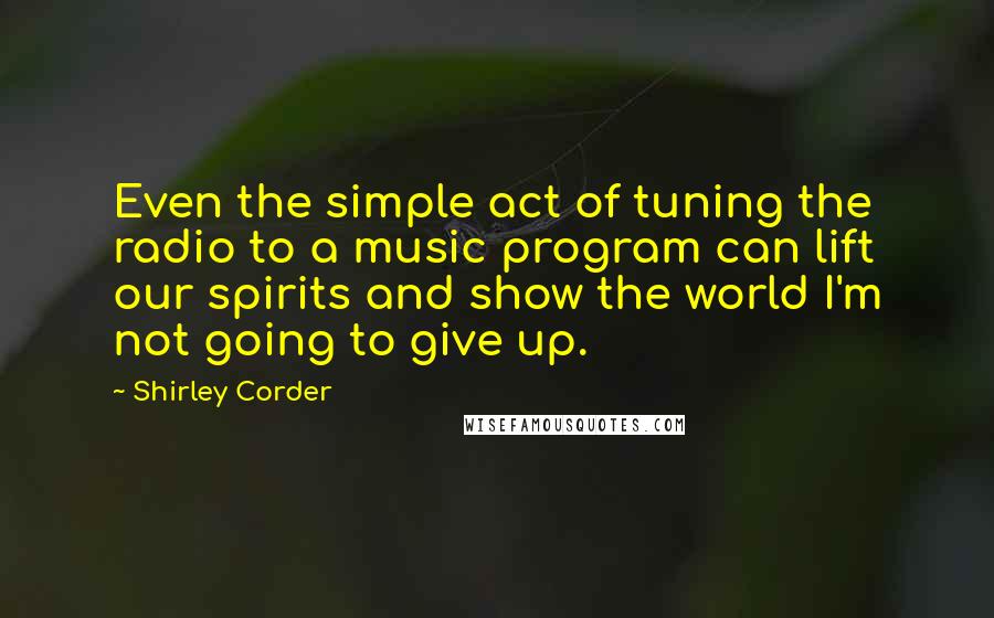 Shirley Corder Quotes: Even the simple act of tuning the radio to a music program can lift our spirits and show the world I'm not going to give up.