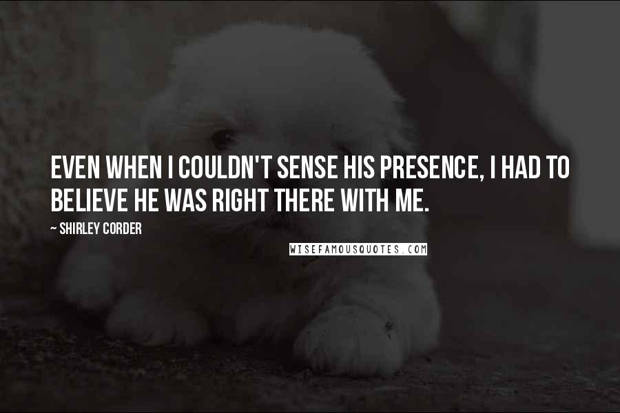 Shirley Corder Quotes: Even when I couldn't sense his presence, I HAD to believe he was right there with me.