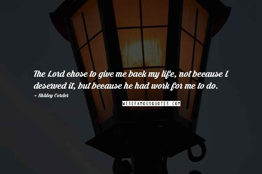 Shirley Corder Quotes: The Lord chose to give me back my life, not because I deserved it, but because he had work for me to do.