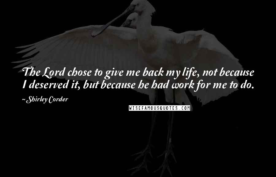 Shirley Corder Quotes: The Lord chose to give me back my life, not because I deserved it, but because he had work for me to do.