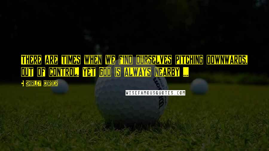 Shirley Corder Quotes: There are times when we find ourselves pitching downwards, out of control. Yet God is always nearby ...