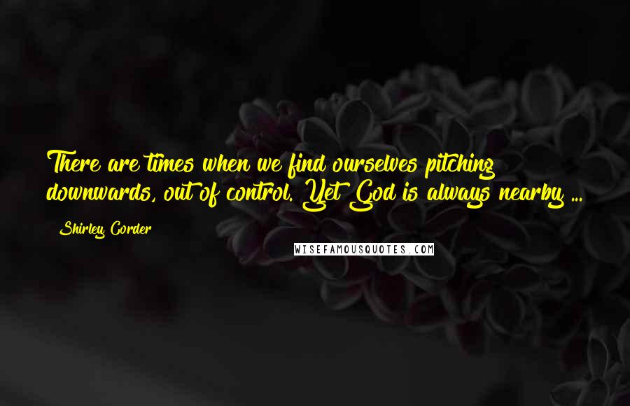 Shirley Corder Quotes: There are times when we find ourselves pitching downwards, out of control. Yet God is always nearby ...