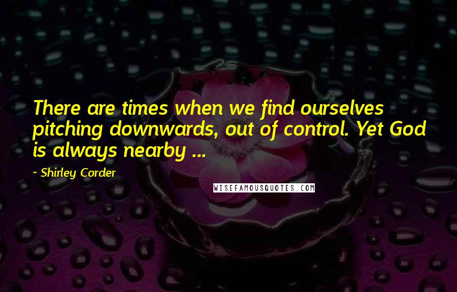 Shirley Corder Quotes: There are times when we find ourselves pitching downwards, out of control. Yet God is always nearby ...