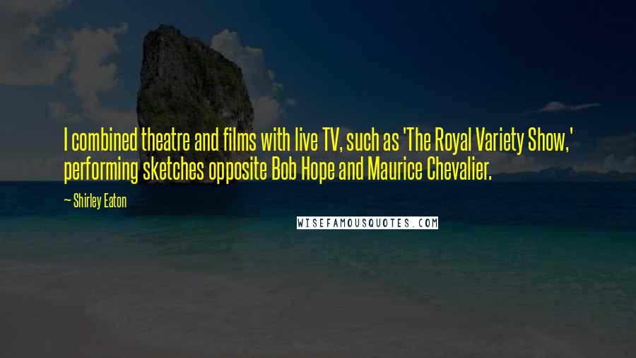 Shirley Eaton Quotes: I combined theatre and films with live TV, such as 'The Royal Variety Show,' performing sketches opposite Bob Hope and Maurice Chevalier.