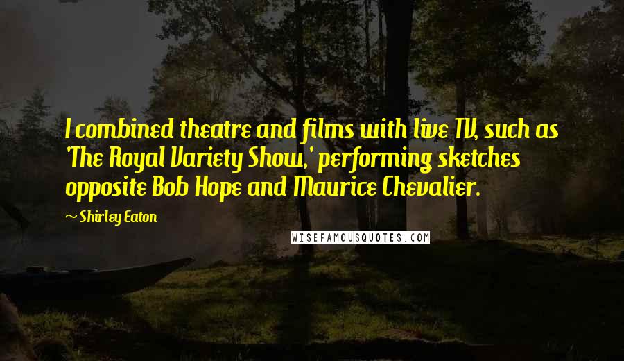 Shirley Eaton Quotes: I combined theatre and films with live TV, such as 'The Royal Variety Show,' performing sketches opposite Bob Hope and Maurice Chevalier.