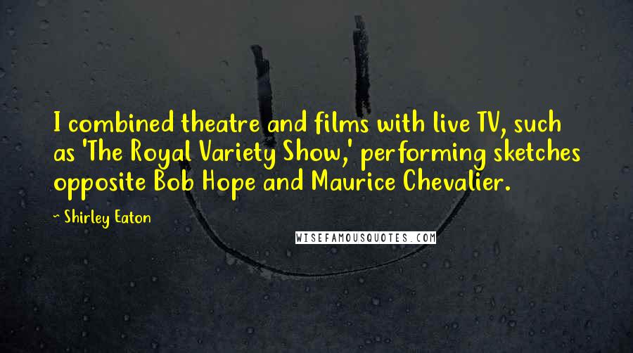 Shirley Eaton Quotes: I combined theatre and films with live TV, such as 'The Royal Variety Show,' performing sketches opposite Bob Hope and Maurice Chevalier.