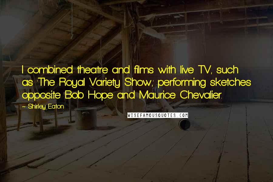 Shirley Eaton Quotes: I combined theatre and films with live TV, such as 'The Royal Variety Show,' performing sketches opposite Bob Hope and Maurice Chevalier.