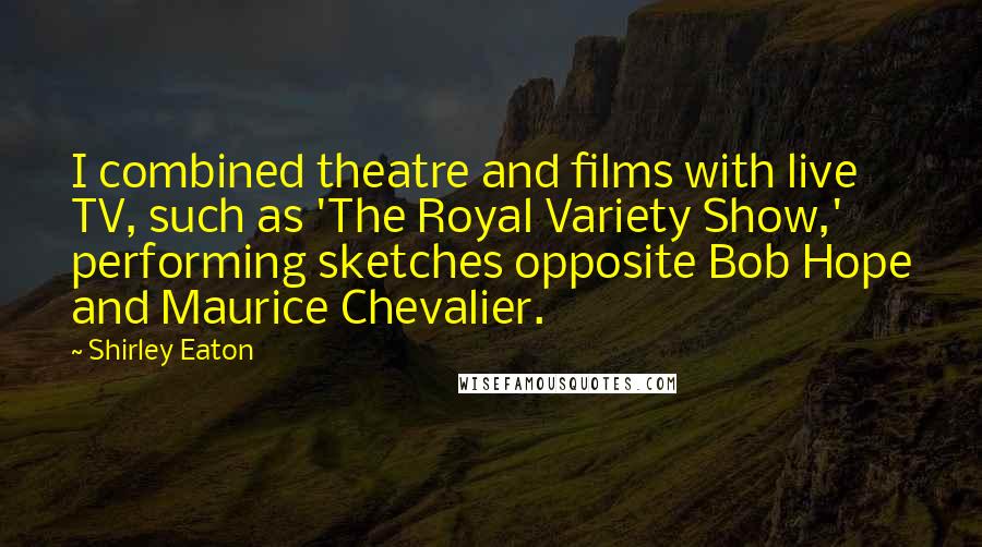 Shirley Eaton Quotes: I combined theatre and films with live TV, such as 'The Royal Variety Show,' performing sketches opposite Bob Hope and Maurice Chevalier.