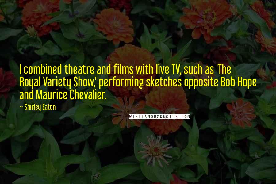 Shirley Eaton Quotes: I combined theatre and films with live TV, such as 'The Royal Variety Show,' performing sketches opposite Bob Hope and Maurice Chevalier.