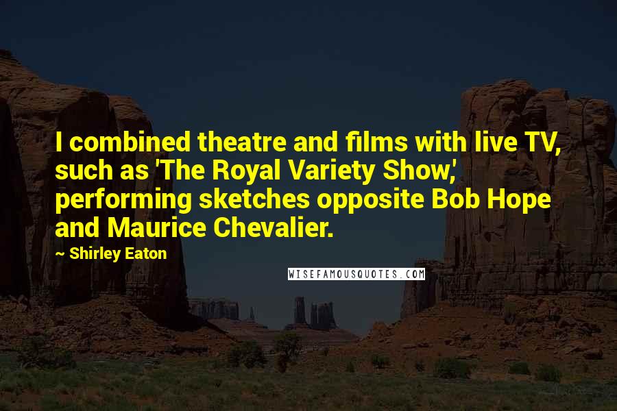 Shirley Eaton Quotes: I combined theatre and films with live TV, such as 'The Royal Variety Show,' performing sketches opposite Bob Hope and Maurice Chevalier.