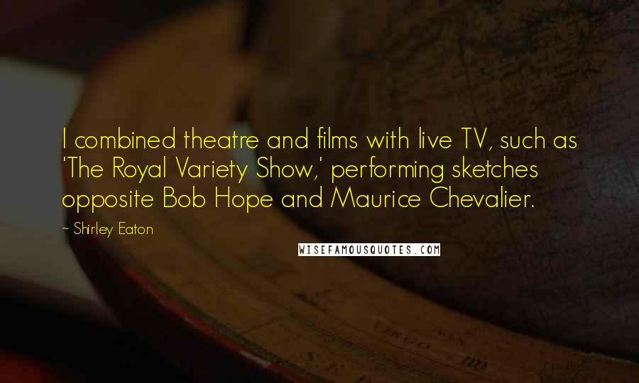 Shirley Eaton Quotes: I combined theatre and films with live TV, such as 'The Royal Variety Show,' performing sketches opposite Bob Hope and Maurice Chevalier.