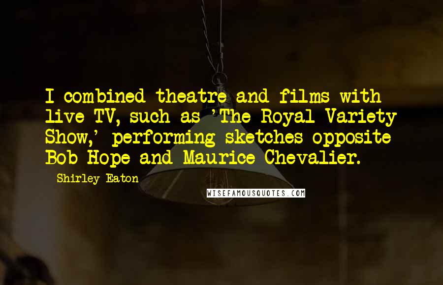 Shirley Eaton Quotes: I combined theatre and films with live TV, such as 'The Royal Variety Show,' performing sketches opposite Bob Hope and Maurice Chevalier.