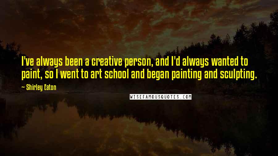 Shirley Eaton Quotes: I've always been a creative person, and I'd always wanted to paint, so I went to art school and began painting and sculpting.