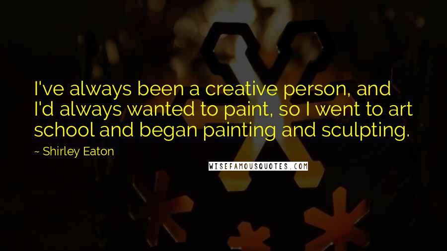 Shirley Eaton Quotes: I've always been a creative person, and I'd always wanted to paint, so I went to art school and began painting and sculpting.