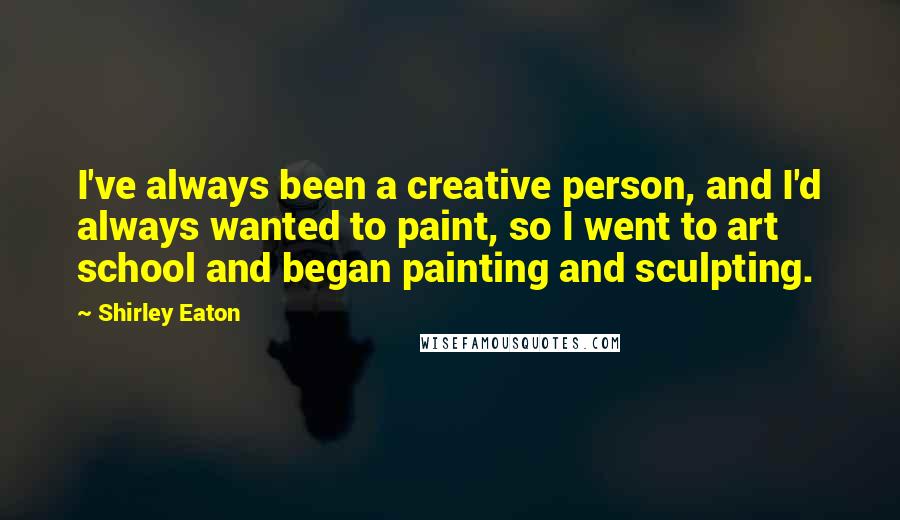 Shirley Eaton Quotes: I've always been a creative person, and I'd always wanted to paint, so I went to art school and began painting and sculpting.