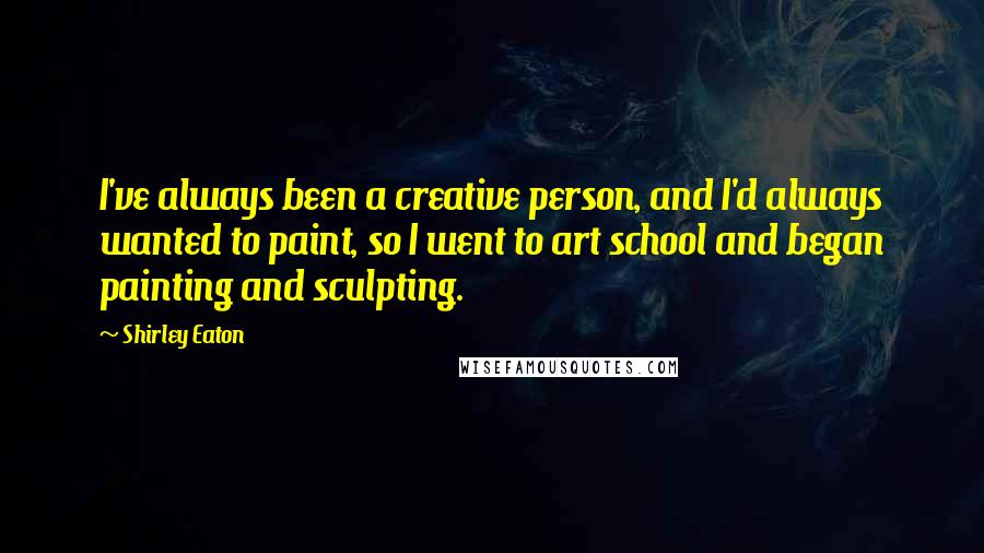 Shirley Eaton Quotes: I've always been a creative person, and I'd always wanted to paint, so I went to art school and began painting and sculpting.