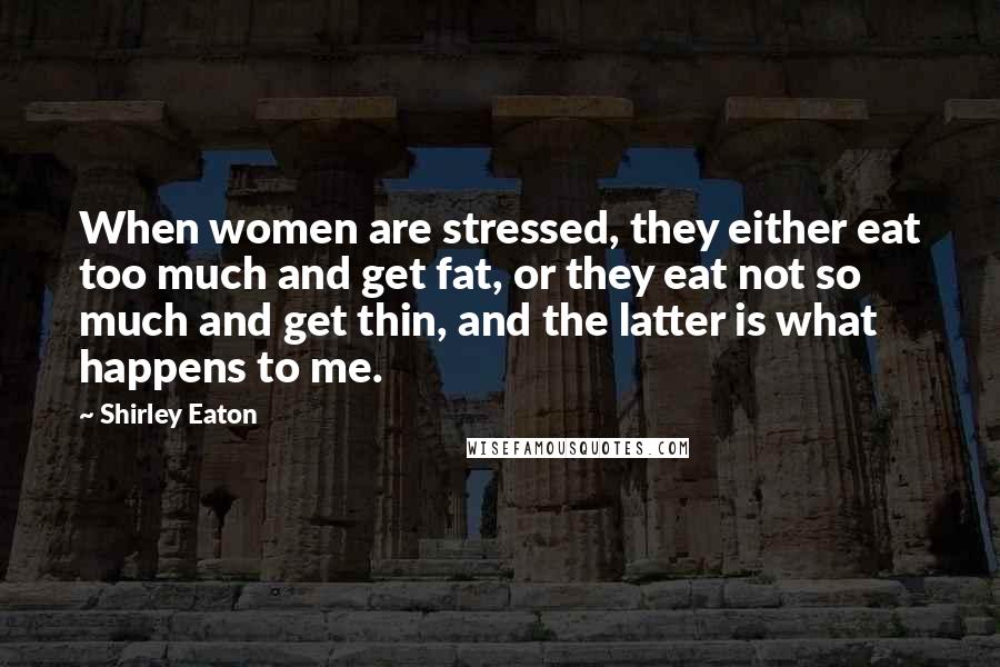 Shirley Eaton Quotes: When women are stressed, they either eat too much and get fat, or they eat not so much and get thin, and the latter is what happens to me.
