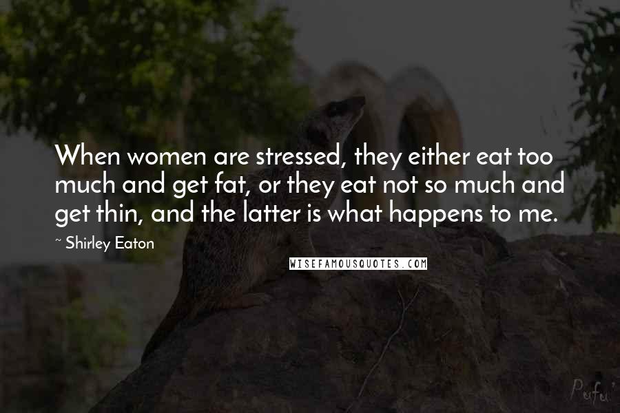 Shirley Eaton Quotes: When women are stressed, they either eat too much and get fat, or they eat not so much and get thin, and the latter is what happens to me.